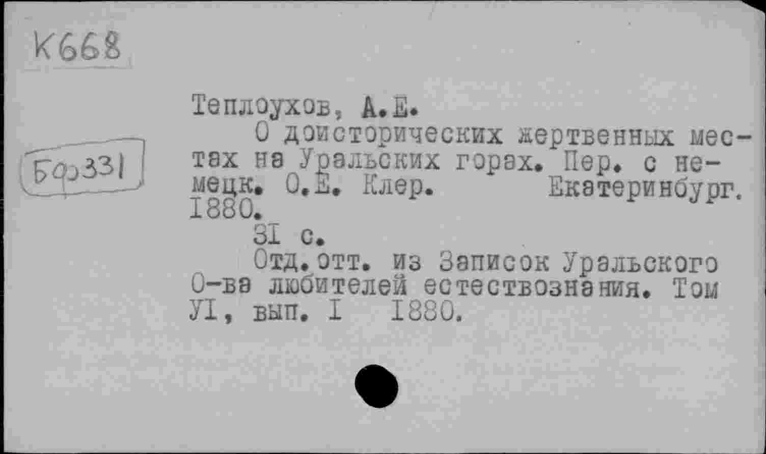 ﻿К66&
	Теплоухob, A.E. О доисторических жертвенных местах на Уральских горах. Пер. с не-мецк, О.Е, Клер. * Екатеринбург. öl с. Отд.отт. из Записок Уральского О-ва любителей естествознания. Том УІ, вып. I 1880.